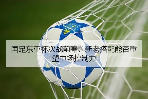 国足东亚杯次战前瞻：新老搭配能否重塑中场控制力