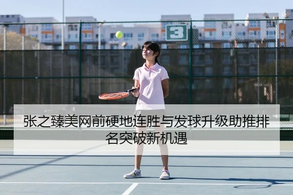 张之臻美网前硬地连胜与发球升级助推排名突破新机遇